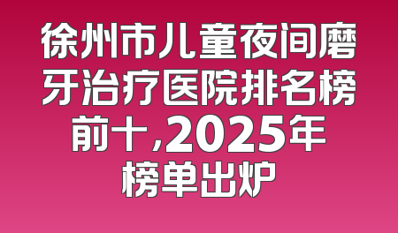 徐州市儿童夜间磨牙治疗医院排名榜前十，2025年榜单出炉