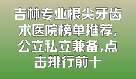 吉林专业根尖牙齿术医院榜单推荐，公立私立兼备，点击排行前十