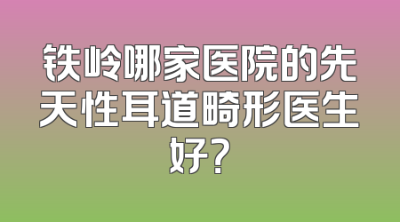 铁岭哪家医院的先天性耳道畸形医生好？