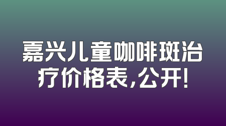 嘉兴儿童咖啡斑治疗价格表，公开！