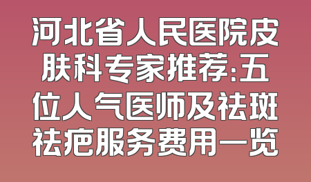 河北省人民医院皮肤科专家推荐：五位人气医师及祛斑祛疤服务费用一览