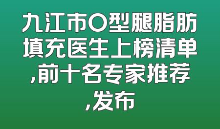 九江市O型腿脂肪填充医生上榜清单，前十名专家推荐，发布