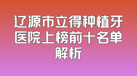 辽源市立得种植牙医院上榜前十名单解析