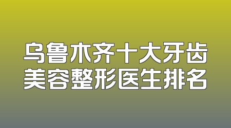 乌鲁木齐十大牙齿美容整形医生排名