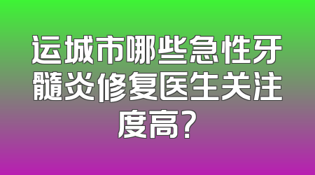 运城市哪些急性牙髓炎修复医生关注度高？