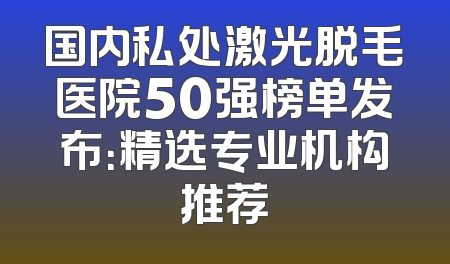 国内私处激光脱毛医院50强榜单发布：精选专业机构推荐