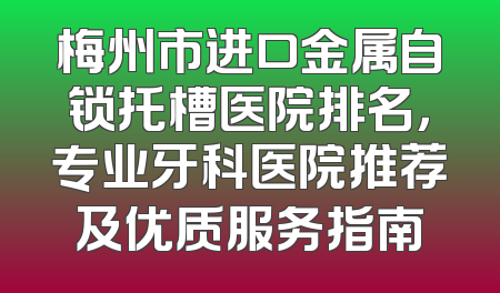 梅州市进口金属自锁托槽医院排名，专业牙科医院推荐及优质服务指南