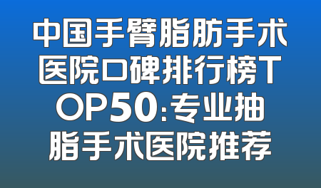 中国手臂脂肪手术医院口碑排行榜TOP50：专业抽脂手术医院推荐