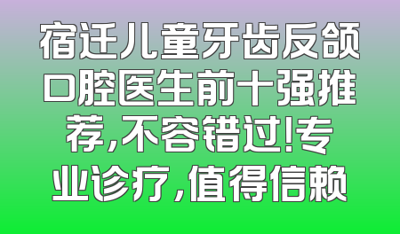 宿迁儿童牙齿反颌口腔医生前十强推荐，不容错过！专业诊疗，值得信赖