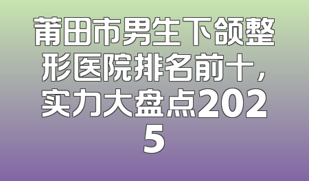 莆田市男生下颌整形医院排名前十，实力大盘点2025