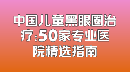 中国儿童黑眼圈治疗：50家专业医院精选指南