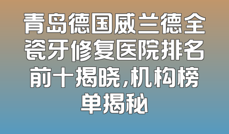 青岛德国威兰德全瓷牙修复医院排名前十揭晓，机构榜单揭秘