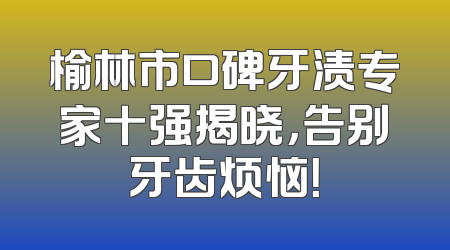 榆林市口碑牙渍专家十强揭晓，告别牙齿烦恼！