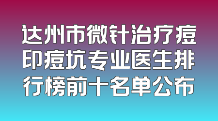 达州市微针治疗痘印痘坑专业医生排行榜前十名单公布