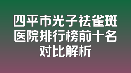 四平市光子祛雀斑医院排行榜前十名对比解析