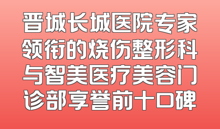 晋城长城医院专家领衔的烧伤整形科与智美医疗美容门诊部享誉前十口碑