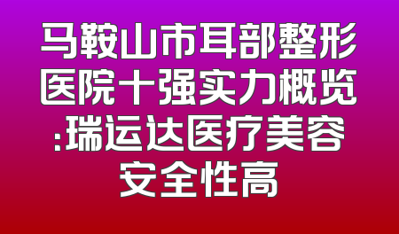 马鞍山市耳部整形医院十强实力概览：瑞运达医疗美容安全性高
