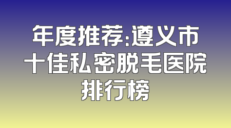 年度推荐：遵义市十佳私密脱毛医院排行榜