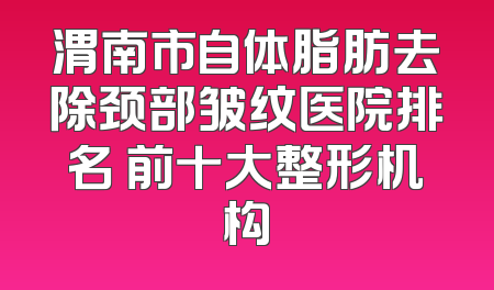 渭南市自体脂肪去除颈部皱纹医院排名 前十大整形机构
