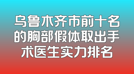 乌鲁木齐市前十名的胸部假体取出手术医生实力排名