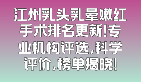 江州乳头乳晕嫩红手术排名更新！专业机构评选，科学评价，榜单揭晓！