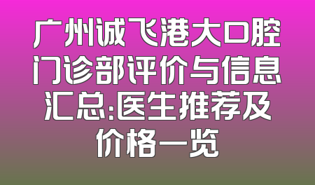 广州诚飞港大口腔门诊部评价与信息汇总：医生推荐及价格一览