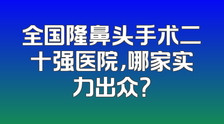 全国隆鼻头手术二十强医院，哪家实力出众？