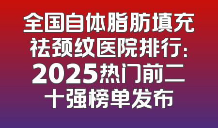 全国自体脂肪填充祛颈纹医院排行：2025热门前二十强榜单发布