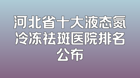 河北省十大液态氮冷冻祛斑医院排名公布
