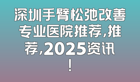 深圳手臂松弛改善专业医院推荐，推荐，2025资讯！