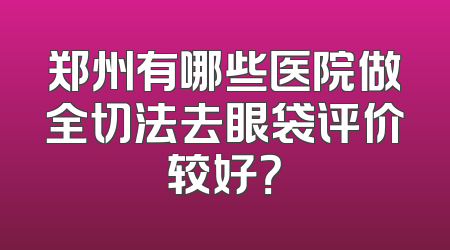 郑州有哪些医院做全切法去眼袋评价较好？