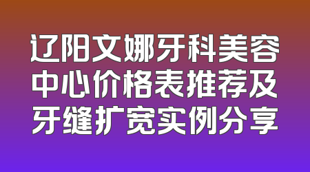 辽阳文娜牙科美容中心价格表推荐及牙缝扩宽实例分享