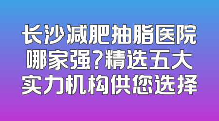 长沙减肥抽脂医院哪家强？精选五大实力机构供您选择