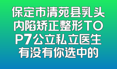 保定市清苑县乳头内陷矫正整形TOP7公立私立医生有没有你选中的