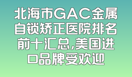 北海市GAC金属自锁矫正医院排名前十汇总，美国进口品牌受欢迎