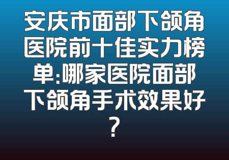 安庆市面部下颌角医院前十佳实力榜单：哪家医院面部下颌角手术效果好？