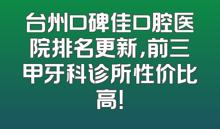 台州口碑佳口腔医院排名更新，前三甲牙科诊所性价比高！