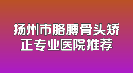 扬州市胳膊骨头矫正专业医院推荐