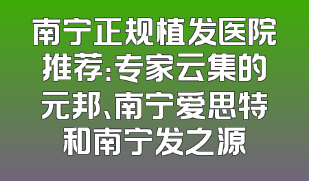 南宁正规植发医院推荐：专家云集的元邦、南宁爱思特和南宁发之源