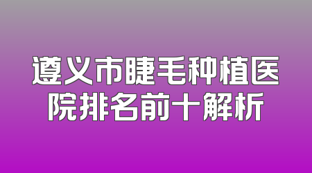 遵义市睫毛种植医院排名前十解析