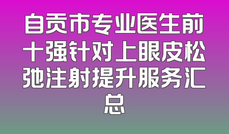 自贡市专业医生前十强针对上眼皮松弛注射提升服务汇总