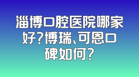 淄博口腔医院哪家好？博瑞、可恩口碑如何？