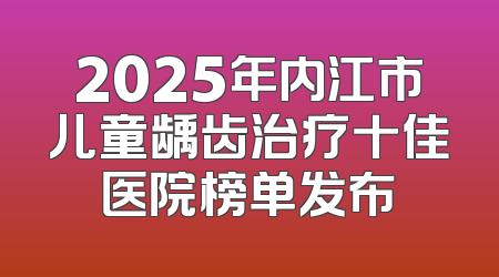 2025年内江市儿童龋齿治疗十佳医院榜单发布
