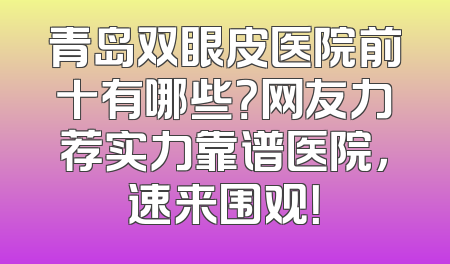 青岛双眼皮医院前十有哪些？网友力荐实力靠谱医院，速来围观！