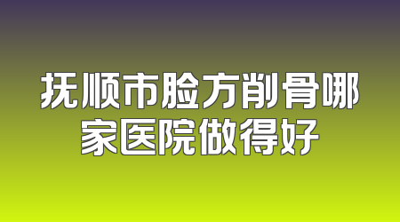 抚顺市脸方削骨哪家医院做得好