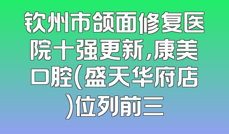 钦州市颌面修复医院十强更新，康美口腔(盛天华府店)位列前三