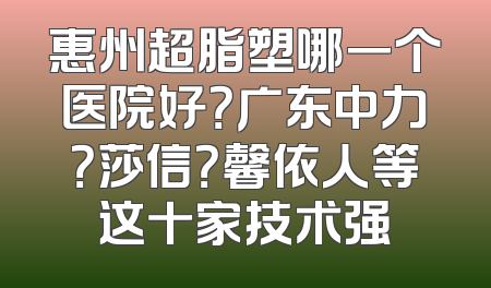惠州超脂塑哪一个医院好？广东中力？莎信？馨依人等这十家技术强
