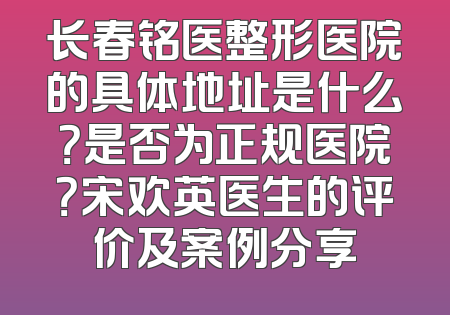 长春铭医整形医院的具体地址是什么？是否为正规医院？宋欢英医生的评价及案例分享
