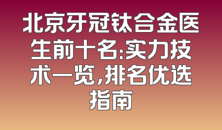 北京牙冠钛合金医生前十名：实力技术一览，排名优选指南