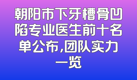 朝阳市下牙槽骨凹陷专业医生前十名单公布，团队实力一览